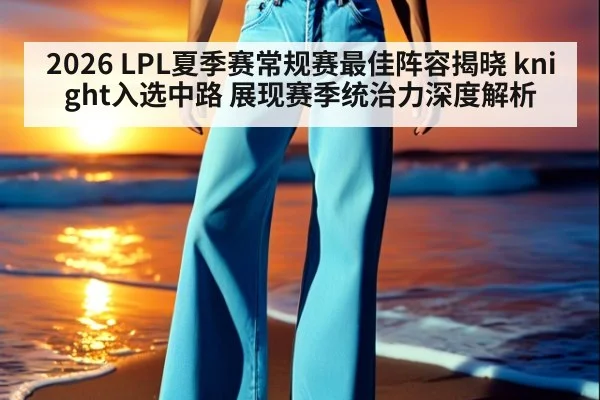 2026 LPL夏季赛常规赛最佳阵容揭晓 knight入选中路 展现赛季统治力深度解析