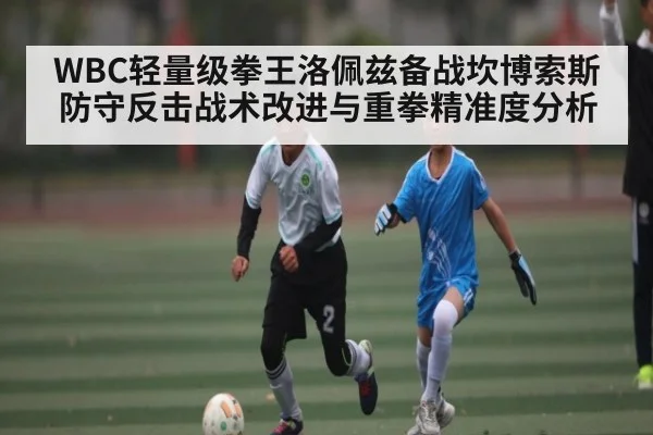 WBC轻量级拳王洛佩兹备战坎博索斯防守反击战术改进与重拳精准度分析